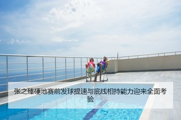 张之臻硬地赛前发球提速与底线相持能力迎来全面考验