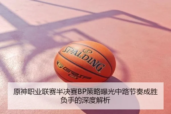 原神职业联赛半决赛BP策略曝光中路节奏成胜负手的深度解析