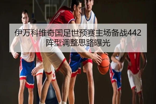 伊万科维奇国足世预赛主场备战442阵型调整思路曝光