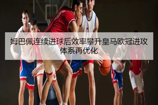 姆巴佩连续进球后效率攀升皇马欧冠进攻体系再优化