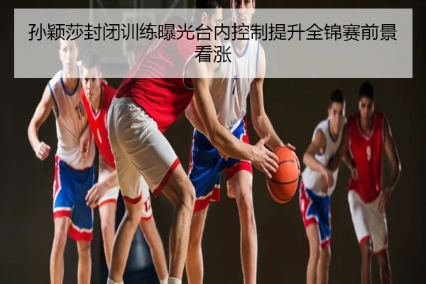 孙颖莎封闭训练曝光台内控制提升全锦赛前景看涨