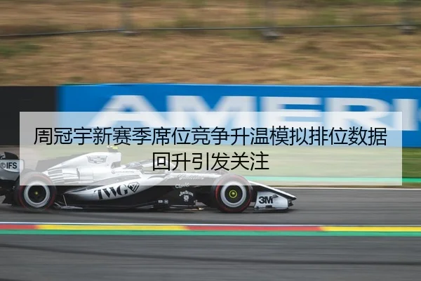 周冠宇新赛季席位竞争升温模拟排位数据回升引发关注