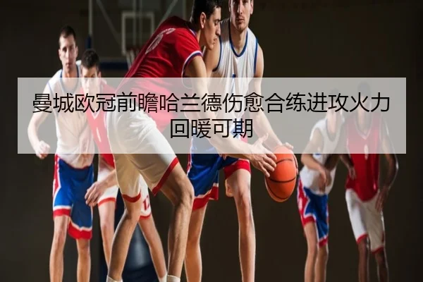 曼城欧冠前瞻哈兰德伤愈合练进攻火力回暖可期